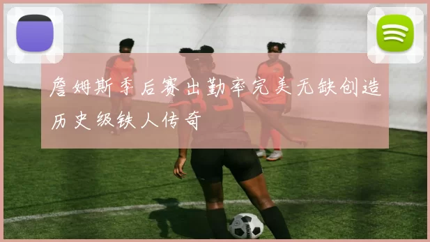 詹姆斯季后赛出勤率完美无缺创造历史级铁人传奇