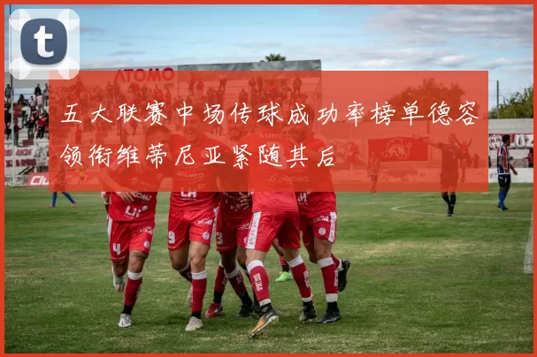 五大联赛中场传球成功率榜单德容领衔维蒂尼亚紧随其后