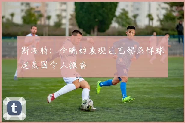 斯洛特：今晚的表现让巴黎忌惮球迷氛围令人振奋