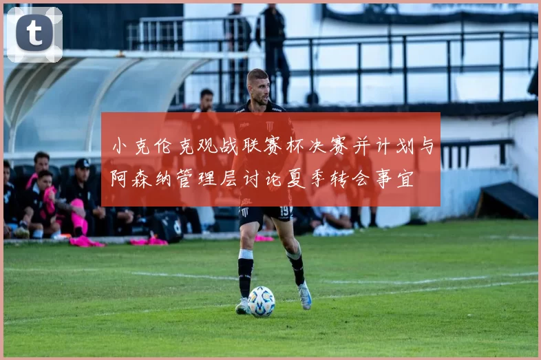 小克伦克观战联赛杯决赛并计划与阿森纳管理层讨论夏季转会事宜
