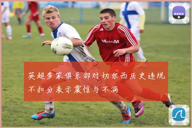 英超多家俱乐部对切尔西历史违规不扣分表示震惊与不满