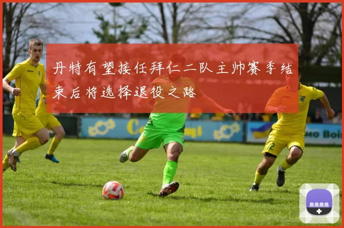 丹特有望接任拜仁二队主帅赛季结束后将选择退役之路