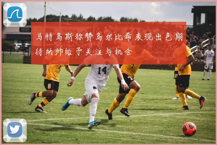 马特乌斯称赞乌尔比希表现出色期待纳帅给予关注与机会