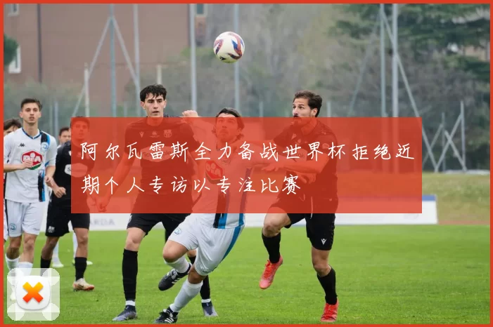 阿尔瓦雷斯全力备战世界杯拒绝近期个人专访以专注比赛