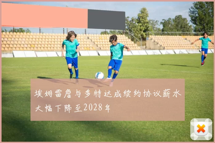埃姆雷詹与多特达成续约协议薪水大幅下降至2028年