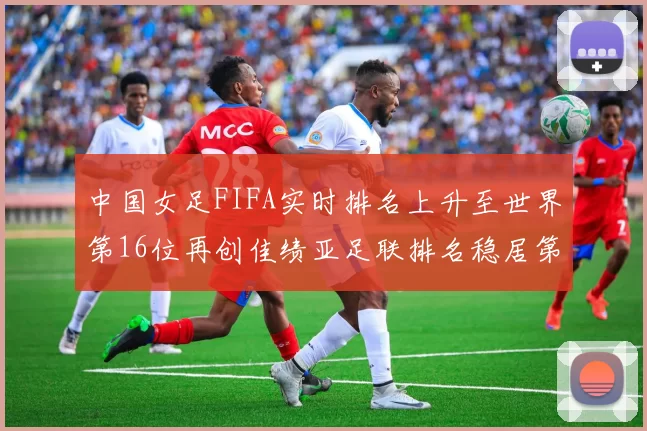 中国女足FIFA实时排名上升至世界第16位再创佳绩亚足联排名稳居第4位