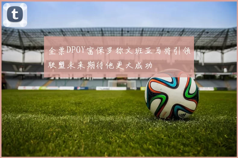全票DPOY富保罗称文班亚马将引领联盟未来期待他更大成功