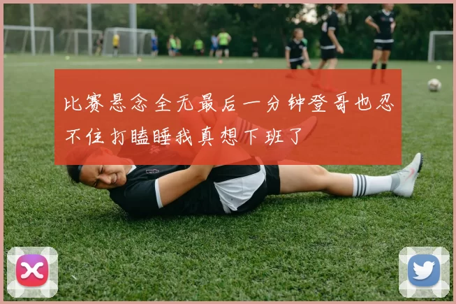 比赛悬念全无最后一分钟登哥也忍不住打瞌睡我真想下班了