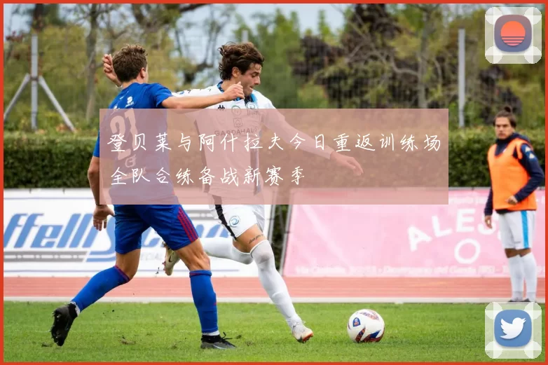 登贝莱与阿什拉夫今日重返训练场全队合练备战新赛季
