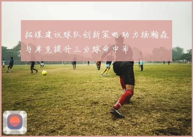 拓媒建议球队创新策略助力杨瀚森与库克提升三分球命中率