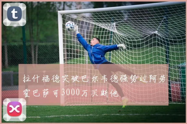 拉什福德突破巴尔韦德强势过阿劳霍巴萨可3000万买断他