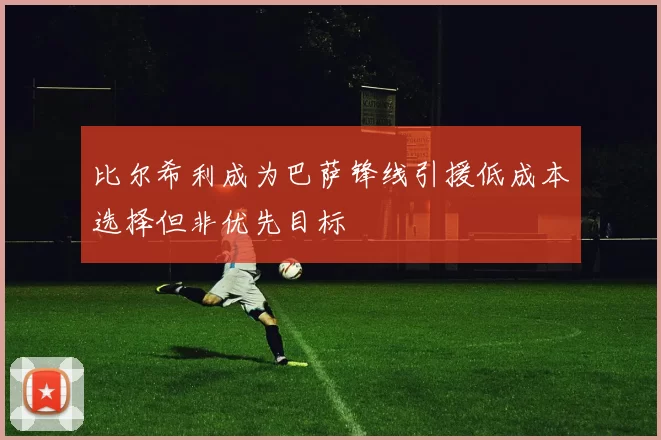 比尔希利成为巴萨锋线引援低成本选择但非优先目标