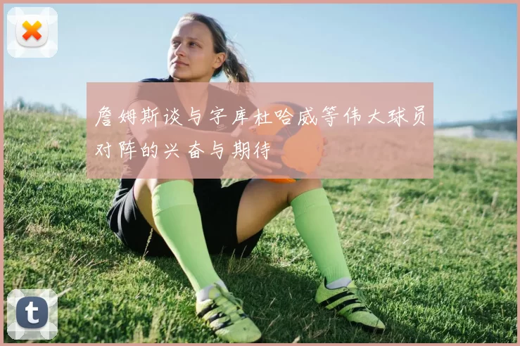 詹姆斯谈与字库杜哈威等伟大球员对阵的兴奋与期待
