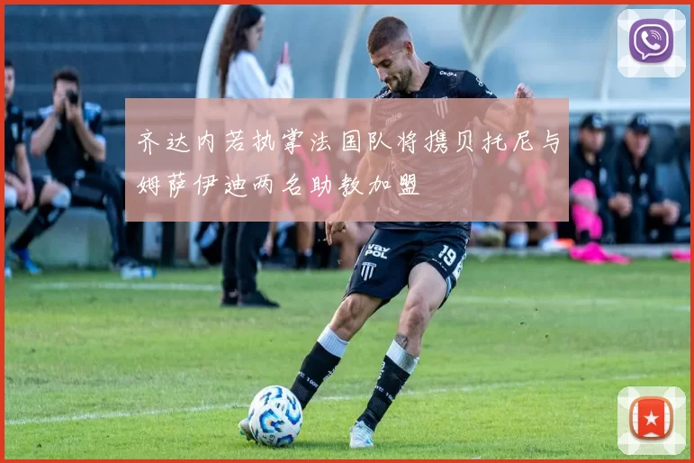 齐达内若执掌法国队将携贝托尼与姆萨伊迪两名助教加盟
