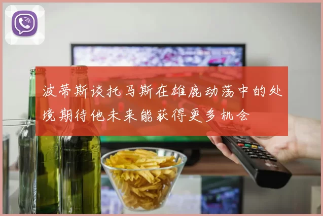 波蒂斯谈托马斯在雄鹿动荡中的处境期待他未来能获得更多机会