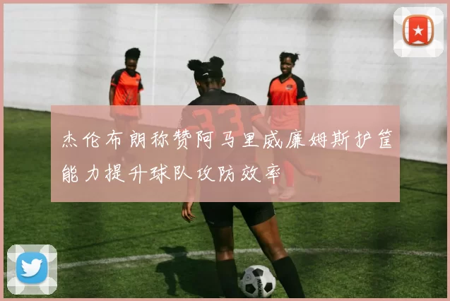 杰伦布朗称赞阿马里威廉姆斯护筐能力提升球队攻防效率
