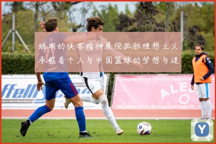 姚明的侠客精神展现孤胆理想主义承载着个人与中国篮球的梦想与追求